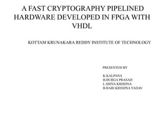 A FAST CRYPTOGRAPHY PIPELINED
HARDWARE DEVELOPED IN FPGA WITH
             VHDL

   KOTTAM KRUNAKARA REDDY INSTITUTE OF TECHNOLOGY




                              PRESENTED BY

                               K.KALPANA
                               B.DURGA PRASAD
                               L.SHIVA KRISHNA
                               B.HARI KRISHNA YADAV
 