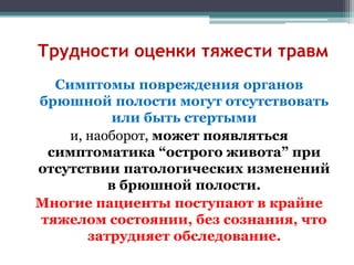 Трудности оценки тяжести травм
Симптомы повреждения органов
брюшной полости могут отсутствовать
или быть стертыми
и, наоборот, может появляться
симптоматика “острого живота” при
отсутствии патологических изменений
в брюшной полости.
Многие пациенты поступают в крайне
тяжелом состоянии, без сознания, что
затрудняет обследование.
 