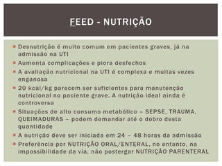  Desnutrição é muito comum em pacientes graves, já na
admissão na UTI
 Aumenta complicações e piora desfechos
 A avaliação nutricional na UTI é complexa e muitas vezes
enganosa
 20 kcal/kg parecem ser suficientes para manutenção
nutricional no paciente grave. A nutrição ideal ainda é
controversa
 Situações de alto consumo metabólico – SEPSE, TRAUMA,
QUEIMADURAS – podem demandar até o dobro desta
quantidade
 A nutrição deve ser iniciada em 24 – 48 horas da admissão
 Preferência por NUTRIÇÃO ORAL/ENTERAL, no entanto, na
impossibilidade da via, não postergar NUTRIÇÃO PARENTERAL
FEED - NUTRIÇÃO
 
