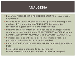 Dor afeta FISIOLÓGICA E PSICOLOGICAMENTE a recuperação
do paciente
 O alívio da dor NECESSARIAMENTE faz parte da estratégia em
qualquer UTI – no entanto APENAS 63% dos pacientes
recebem analgesia antes de um procedimento
 Paciente críticos sentem dor não apenas da condição clínica
subjacente, mas também por PROCEDIMENTOS COMUNS como
EXAMES ASPIRAÇÃO, MUDANÇAS DE DECÚBITO, BANHOS ETC.
 Compreender e quantificar a dor nem sempre é fácil, e a
percepção individual da dor é muito variável
 ESCALAS VALIDADAS DEVEM SER UTILIZADAS PARA AVALIAR A
DOR
 Estratégias para o manejo da dor devem ser
INDIVIDUALIZADAS e o uso de PROTOCOLOS encorajado
ANALGESIA
 