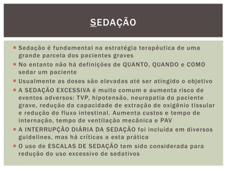  Sedação é fundamental na estratégia terapêutica de uma
grande parcela dos pacientes graves
 No entanto não há definições de QUANTO, QUANDO e COMO
sedar um paciente
 Usualmente as doses são elevadas até ser atingido o objetivo
 A SEDAÇÃO EXCESSIVA é muito comum e aumenta risco de
eventos adversos: TVP, hipotensão, neuropatia do paciente
grave, redução da capacidade de extração de oxigênio tissular
e redução do fluxo intestinal. Aumenta custos e tempo de
internação, tempo de ventilação mecânica e PAV
 A INTERRUPÇÃO DIÁRIA DA SEDAÇÃO foi incluída em diversos
guidelines, mas há críticas a esta prática
 O uso de ESCALAS DE SEDAÇÃO tem sido considerada para
redução do uso excessivo de sedativos
SEDAÇÃO
 