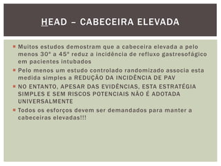  Muitos estudos demostram que a cabeceira elevada a pelo
menos 30º a 45º reduz a incidência de refluxo gastresofágico
em pacientes intubados
 Pelo menos um estudo controlado randomizado associa esta
medida simples a REDUÇÃO DA INCIDÊNCIA DE PAV
 NO ENTANTO, APESAR DAS EVIDÊNCIAS, ESTA ESTRATÉGIA
SIMPLES E SEM RISCOS POTENCIAIS NÃO É ADOTADA
UNIVERSALMENTE
 Todos os esforços devem ser demandados para manter a
cabeceiras elevadas!!!
HEAD – CABECEIRA ELEVADA
 