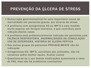  Hemorragia gastrointestinal foi uma importante causa de
mortalidade em pacientes graves, por úlceras de stress
 A profilaxia com antagonistas H2 ou IBP’S é uma medida
muito popular em Terapia Intensiva, o que contribuiu para
redução destes casos
 A profilaxia está preferencialmente indicada em pacientes com
FALÊNCIA RESPIRATÓRIA, ANORMALIDADES DA COAGULAÇÃO,
USO DE ESTERÓIDES, HISTÓRIA DE ÚLCERA PÉPTICA
 Nos outros grupos de pacientes PROVAVELMENTE não há
indicação
 Antagonistas H2, IBP’S, sucralfato são utilizados, não há
consenso sobre melhor opção. Avaliar custos
 Questiona-se se o uso destas medicações aumentaria o risco
de PAV, mas não há evidências conclusivas
PREVENÇÃO DA ÚLCERA DE STRESS
 