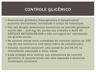  Descontrole glicêmico (hiperglicemia E hipoglicemia)
aumenta mortalidade, morbidade e tempo de internação
 Van den Berghe demonstrou benefícios no controle glicêmico
estrito (80 – 110 mg/dl), porém seu trabalho é ALVO DE
CRÍTICAS METODOLÓGICAS e não conseguiu ser reproduzido
em grande escala
 No entanto metas mais comedidas de controle (abaixo de 150
mg/dl) são factíveis e com baixo índice de complicações
 Estudos recentes associam uma queda de até 29,3% na
mortalidade associada a estas metas
 Cada unidade deve instituir sua sistemática de controle
glicêmico. O assunto ainda não está esgotado e demanda
atualização constante
CONTROLE GLICÊMICO
 