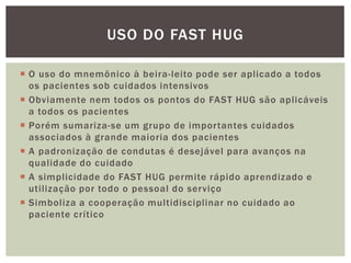  O uso do mnemônico à beira-leito pode ser aplicado a todos
os pacientes sob cuidados intensivos
 Obviamente nem todos os pontos do FAST HUG são aplicáveis
a todos os pacientes
 Porém sumariza-se um grupo de importantes cuidados
associados à grande maioria dos pacientes
 A padronização de condutas é desejável para avanços na
qualidade do cuidado
 A simplicidade do FAST HUG permite rápido aprendizado e
utilização por todo o pessoal do serviço
 Simboliza a cooperação multidisciplinar no cuidado ao
paciente crítico
USO DO FAST HUG
 