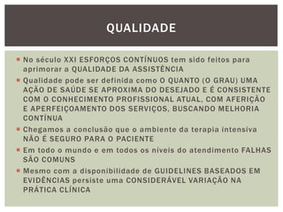  No século XXI ESFORÇOS CONTÍNUOS tem sido feitos para
aprimorar a QUALIDADE DA ASSISTÊNCIA
 Qualidade pode ser definida como O QUANTO (O GRAU) UMA
AÇÃO DE SAÚDE SE APROXIMA DO DESEJADO E É CONSISTENTE
COM O CONHECIMENTO PROFISSIONAL ATUAL, COM AFERIÇÃO
E APERFEIÇOAMENTO DOS SERVIÇOS, BUSCANDO MELHORIA
CONTÍNUA
 Chegamos a conclusão que o ambiente da terapia intensiva
NÃO É SEGURO PARA O PACIENTE
 Em todo o mundo e em todos os níveis do atendimento FALHAS
SÃO COMUNS
 Mesmo com a disponibilidade de GUIDELINES BASEADOS EM
EVIDÊNCIAS persiste uma CONSIDERÁVEL VARIAÇÃO NA
PRÁTICA CLÍNICA
QUALIDADE
 