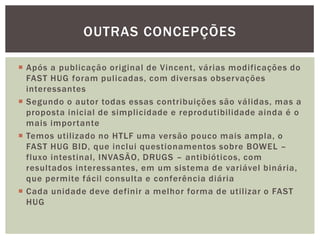  Após a publicação original de Vincent, várias modificações do
FAST HUG foram pulicadas, com diversas observações
interessantes
 Segundo o autor todas essas contribuições são válidas, mas a
proposta inicial de simplicidade e reprodutibilidade ainda é o
mais importante
 Temos utilizado no HTLF uma versão pouco mais ampla, o
FAST HUG BID, que inclui questionamentos sobre BOWEL –
fluxo intestinal, INVASÃO, DRUGS – antibióticos, com
resultados interessantes, em um sistema de variável binária,
que permite fácil consulta e conferência diária
 Cada unidade deve definir a melhor forma de utilizar o FAST
HUG
OUTRAS CONCEPÇÕES
 