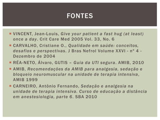  VINCENT, Jean-Louis, Give your patient a fast hug (at least)
once a day. Crit Care Med 2005 Vol. 33, No. 6
 CARVALHO, Cristiane O., Qualidade em saúde: conceitos,
desafios e perspectivas. J Bras Nefrol Volume XXVI - nº 4 -
Dezembro de 2004
 RÉA-NETO, Álvaro, GUTIS – Guia da UTI segura. AMIB, 2010
 AMIB, Recomendações da AMIB para analgesia, sedação e
bloqueio neuromuscular na unidade de terapia intensiva,
AMIB 1999
 CARNEIRO, Antônio Fernando, Sedação e analgesia na
unidade de terapia intensiva. Curso de educação a distância
em anestesiologia, parte 6. SBA 2010
FONTES
 