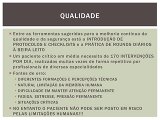  Entre as ferramentas sugeridas para a melhoria contínua da
qualidade e da segurança está a INTRODUÇÃO DE
PROTOCOLOS E CHECKLISTS e a PRÁTICA DE ROUNDS DIÁRIOS
À BEIRA LEITO
 Um paciente crítico em média necessita de 170 INTERVENÇÕES
POR DIA, realizadas muitas vezes de forma repetitiva por
profissionais de diversas especialidades
 Fontes de erro:
 DIFERENTES FORMAÇÕES E PERCEPÇÕES TÉCNICAS
 NATURAL LIMITAÇÃO DA MEMÓRIA HUMANA
 DIFICULDADE EM MANTER ATENÇÃO PERMANENTE
 FADIGA, ESTRESSE, PRESSÃO PERMANENTE
 SITUAÇÕES CRÍTICAS
 NO ENTANTO O PACIENTE NÃO PODE SER POSTO EM RISCO
PELAS LIMITAÇÕES HUMANAS!!!
QUALIDADE
 