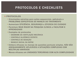  PROTOCOLOS
 Orientações estreitas para ações sequenciais, aplicáveis a
PROBLEMAS ESPECÍFICOS DO MANEJO DO TRATAMENTO
 Aumentam EFICIÊNCIA, SEGURANÇA e EFICÁCIA DO CUIDADO
 Permitem MAIS RIGOR NA PESQUISA CLÍNICA e FACILITAM O
APRENDIZADO
 Exemplos de protocolos
 DESMAME DA VENTILAÇÃO MECÂNICA
 CONTROLE GLICÊMICO ESTRITO
 CONTROLE DE SEDAÇÃO
 MANEJO INICIAL DA SEPSE
 Embora eficazes no manejo de questões pontuais simples, NÃO SÃO
ADEQUADAMENTE APLICÁVEIS A SITUAÇÕES COMPLEXAS COM
MÚLTIPLAS VARIÁVEIS
 Menos eficazes em UNIDADES TERCIÁRIAS COM ALTA COMPLEXIDADE
PROTOCOLOS E CHECKLISTS
 
