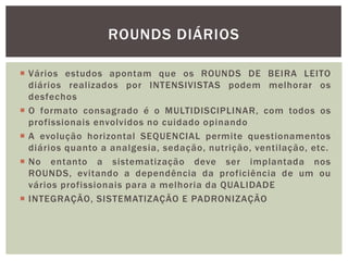  Vários estudos apontam que os ROUNDS DE BEIRA LEITO
diários realizados por INTENSIVISTAS podem melhorar os
desfechos
 O formato consagrado é o MULTIDISCIPLINAR, com todos os
profissionais envolvidos no cuidado opinando
 A evolução horizontal SEQUENCIAL permite questionamentos
diários quanto a analgesia, sedação, nutrição, ventilação, etc.
 No entanto a sistematização deve ser implantada nos
ROUNDS, evitando a dependência da proficiência de um ou
vários profissionais para a melhoria da QUALIDADE
 INTEGRAÇÃO, SISTEMATIZAÇÃO E PADRONIZAÇÃO
ROUNDS DIÁRIOS
 
