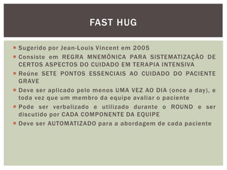  Sugerido por Jean-Louis Vincent em 2005
 Consiste em REGRA MNEMÔNICA PARA SISTEMATIZAÇÃO DE
CERTOS ASPECTOS DO CUIDADO EM TERAPIA INTENSIVA
 Reúne SETE PONTOS ESSENCIAIS AO CUIDADO DO PACIENTE
GRAVE
 Deve ser aplicado pelo menos UMA VEZ AO DIA (once a day), e
toda vez que um membro da equipe avaliar o paciente
 Pode ser verbalizado e utilizado durante o ROUND e ser
discutido por CADA COMPONENTE DA EQUIPE
 Deve ser AUTOMATIZADO para a abordagem de cada paciente
FAST HUG
 
