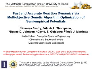 The Materials Computation Center, University of Illinois
Duane Johnson and Richard Martin (PIs), NSF DMR-03-25939 • www.mcc.uiuc.edu




     Fast and Accurate Reaction Dynamics via
  Multiobjective Genetic Algorithm Optimization of
              Semiempirical Potentials
                     aKumara
                    Sastry, bAlexis L. Thompson,
    cDuane D. Johnson, aDavid. E. Goldberg, bTodd J. Martinez

                       aIndustrial and Enterprise Systems Engineering,
                                bChemistry and Beckman Institute

                               cMaterials Science and Engineering




Silver Medal in Human Competitive Results at GECCO 2006 (ACM SIGEVO conference)
Best paper award, Real-world applications track, GECCO-2006 (ACM SIGEVO conference)



                   This work is supported by the Materials Computation Center (UIUC)
                   NSF DMR 03-25939 and AFOSR FA9550-06-1-0096