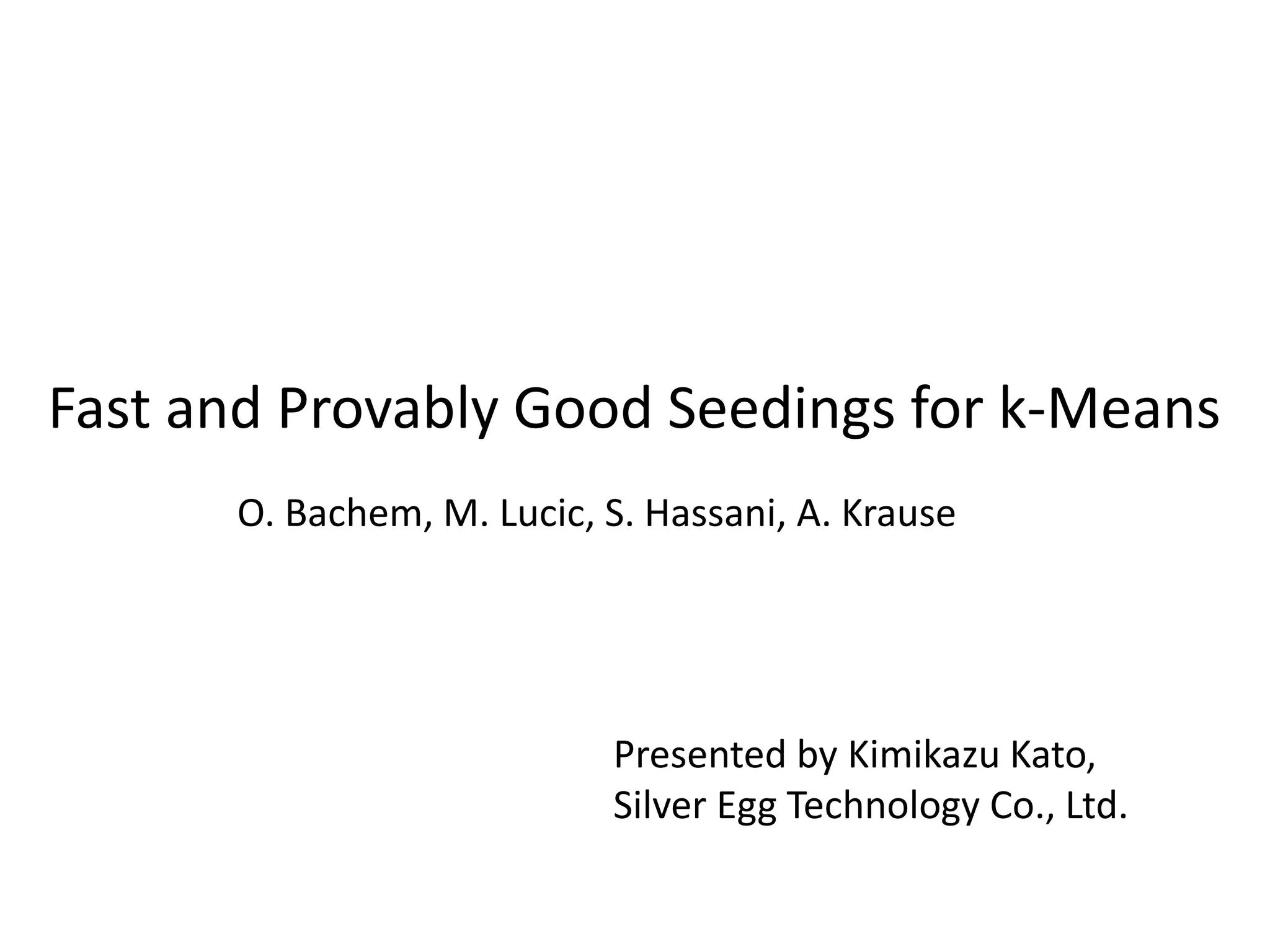 Fast and Provably Good Seedings for k-Means
O. Bachem, M. Lucic, S. Hassani, A. Krause
Presented by Kimikazu Kato,
Silver Egg Technology Co., Ltd.