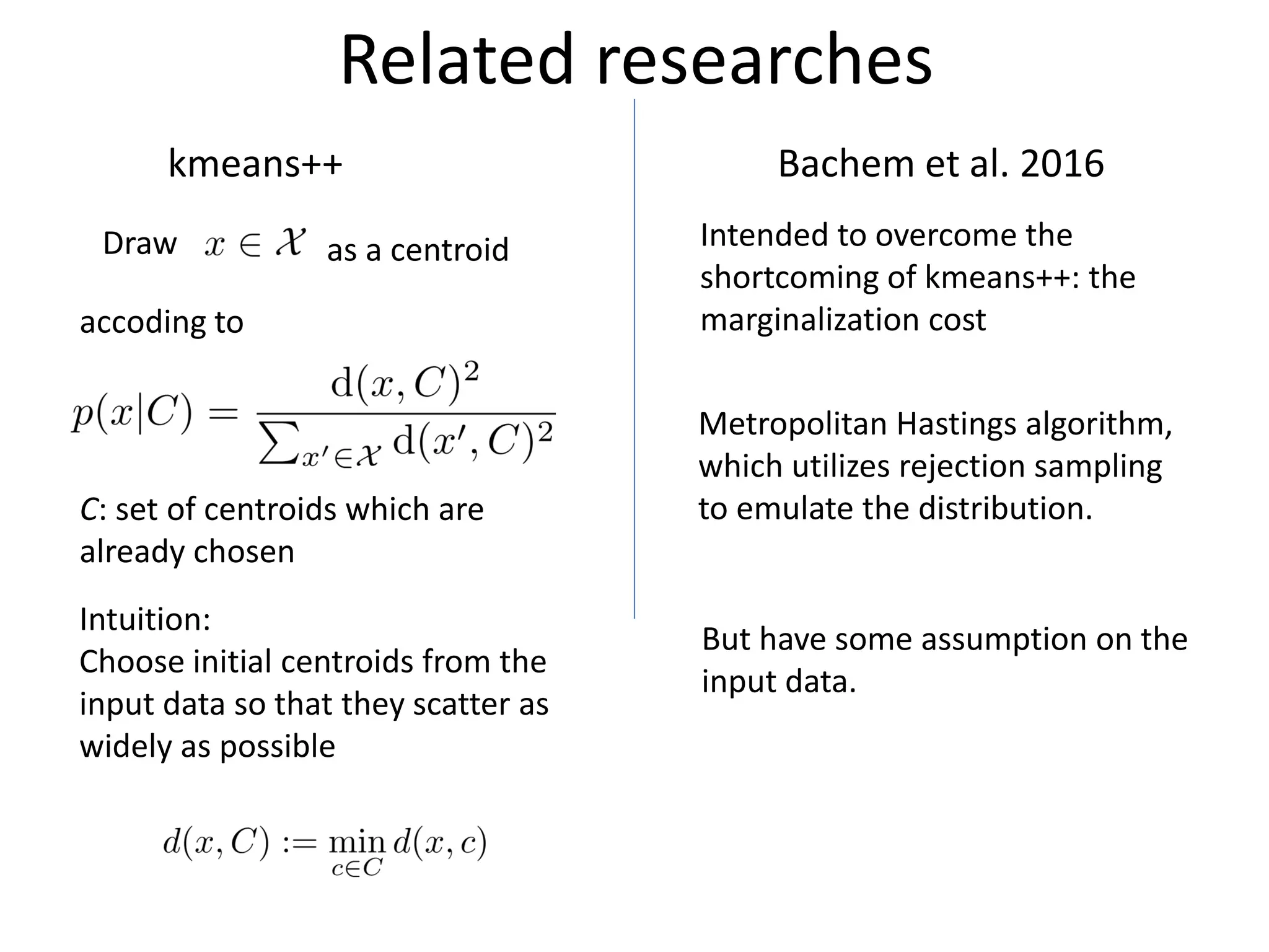 Related researches
kmeans++
Draw
accoding to
Intuition:
Choose initial centroids from the
input data so that they scatter as
widely as possible
Bachem et al. 2016
Intended to overcome the
shortcoming of kmeans++: the
marginalization cost
Metropolitan Hastings algorithm,
which utilizes rejection sampling
to emulate the distribution.
But have some assumption on the
input data.
as a centroid
C: set of centroids which are
already chosen