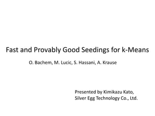 Fast and Provably Good Seedings for k-Means
O. Bachem, M. Lucic, S. Hassani, A. Krause
Presented by Kimikazu Kato,
Silver Egg Technology Co., Ltd.
 