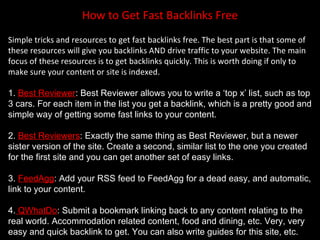 How to Get Fast Backlinks Free
Simple tricks and resources to get fast backlinks free. The best part is that some of
these resources will give you backlinks AND drive traffic to your website. The main
focus of these resources is to get backlinks quickly. This is worth doing if only to
make sure your content or site is indexed.

1. Best Reviewer: Best Reviewer allows you to write a ‘top x’ list, such as top
3 cars. For each item in the list you get a backlink, which is a pretty good and
simple way of getting some fast links to your content.

2. Best Reviewers: Exactly the same thing as Best Reviewer, but a newer
sister version of the site. Create a second, similar list to the one you created
for the first site and you can get another set of easy links.

3. FeedAgg: Add your RSS feed to FeedAgg for a dead easy, and automatic,
link to your content.

4. QWhatDo: Submit a bookmark linking back to any content relating to the
real world. Accommodation related content, food and dining, etc. Very, very
easy and quick backlink to get. You can also write guides for this site, etc.
 