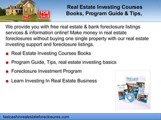 fastcashinrealestateforeclosures.com  We provide you with free real estate & bank foreclosure listings services & information online! Make money in real estate foreclosures without buying one single property with our real estate investing support and foreclosure listings.  ■   Real Estate Investing Courses Books  ■   Program Guide, Tips, real estate investing basics  ■   Foreclosure Investment Program  ■   Learn Investing In Real Estate Business   Real Estate Investing Courses Books, Program Guide & Tips,   