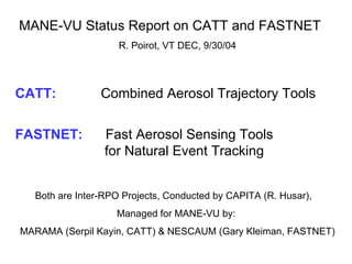MANE-VU Status Report on CATT and FASTNET  R. Poirot, VT DEC, 9/30/04 CATT:     Combined Aerosol Trajectory Tools FASTNET:  Fast Aerosol Sensing Tools    for Natural Event Tracking Both are Inter-RPO Projects, Conducted by CAPITA (R. Husar),  Managed for MANE-VU by:  MARAMA (Serpil Kayin, CATT) & NESCAUM (Gary Kleiman, FASTNET) 