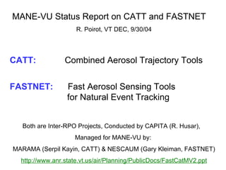 MANE-VU Status Report on CATT and FASTNET  R. Poirot, VT DEC, 9/30/04 CATT:     Combined Aerosol Trajectory Tools FASTNET:  Fast Aerosol Sensing Tools    for Natural Event Tracking Both are Inter-RPO Projects, Conducted by CAPITA (R. Husar),  Managed for MANE-VU by:  MARAMA (Serpil Kayin, CATT) & NESCAUM (Gary Kleiman, FASTNET) http://www.anr.state.vt.us/air/Planning/PublicDocs/FastCatMV2.ppt   