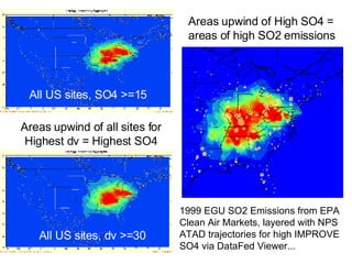 All US sites, dv >=30 All US sites, SO4 >=15 Areas upwind of all sites for Highest dv = Highest SO4 Areas upwind of High SO4 = areas of high SO2 emissions 1999 EGU SO2 Emissions from EPA Clean Air Markets, layered with NPS ATAD trajectories for high IMPROVE SO4 via DataFed Viewer... 