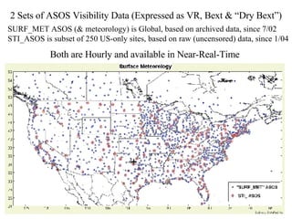2 Sets of ASOS Visibility Data (Expressed as VR, Bext & “Dry Bext”) SURF_MET ASOS (& meteorology) is Global, based on archived data, since 7/02  STI_ASOS is subset of 250 US-only sites, based on raw (uncensored) data, since 1/04 Both are Hourly and available in Near-Real-Time 