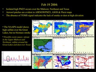 Feb 19 2004:  Isolated high PM25 occurs over the Midwest, Northeast and Texas Aerosol patches are evident in AIRNOWPM25, ASOS & Fbext maps The absence of TOMS signal indicates the lack of smoke or dust at high elevation The high surface wind speed over Texas, hints on possible dust storm activity The NAAPS model shows high sulfate over the Great Lakes, but no biomass smoke Possible event causes: nitrate in the Upper Midwest and Northeast, sulfate around the Great Lakes and dust over Texas 