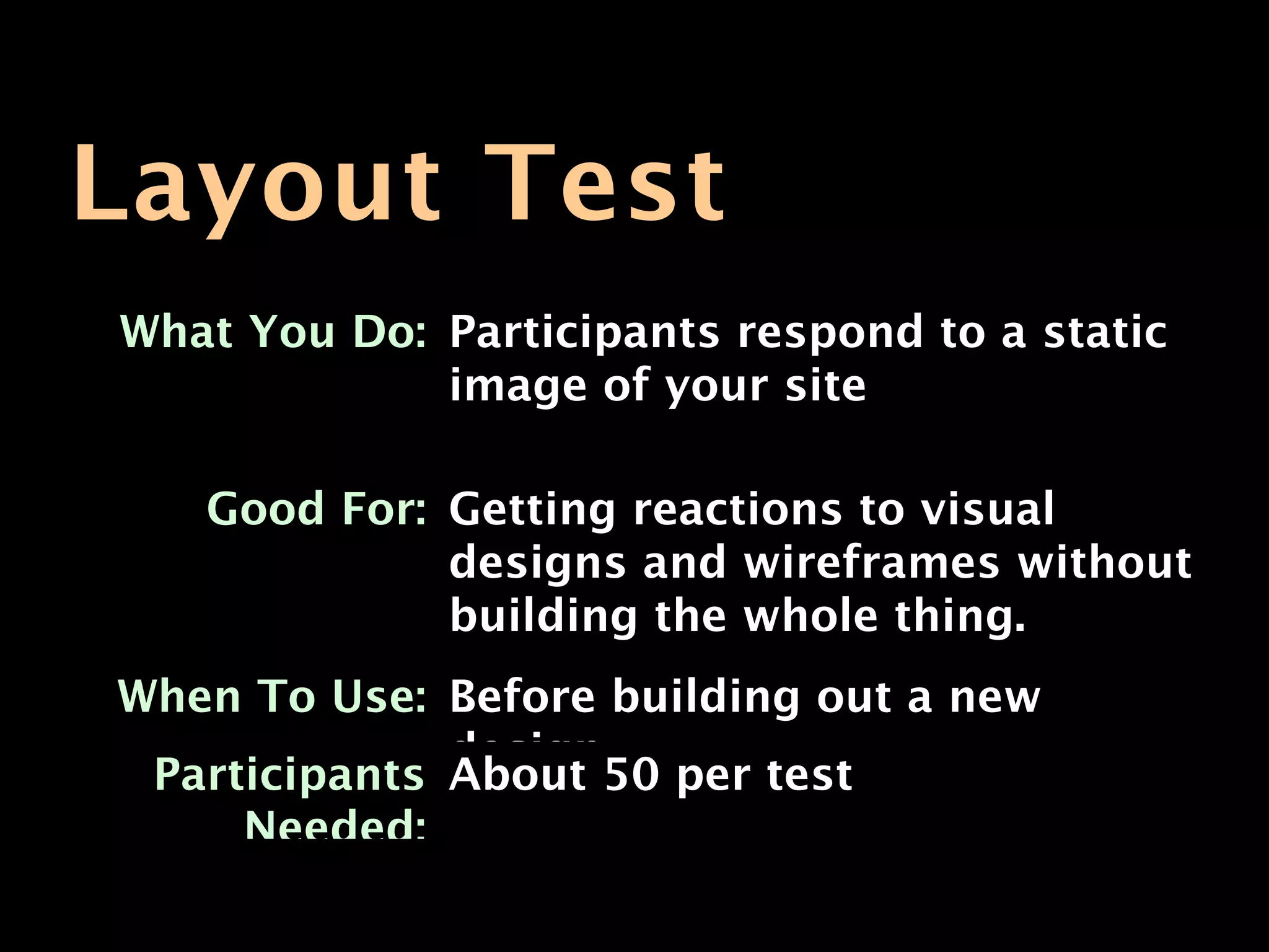 Layout Test
What You Do: Participants respond to a static
             image of your site

   Good For: Getting reactions to visual
             designs and wireframes without
             building the whole thing.
When To Use: Before building out a new
              design
 Participants About 50 per test
     Needed:
 