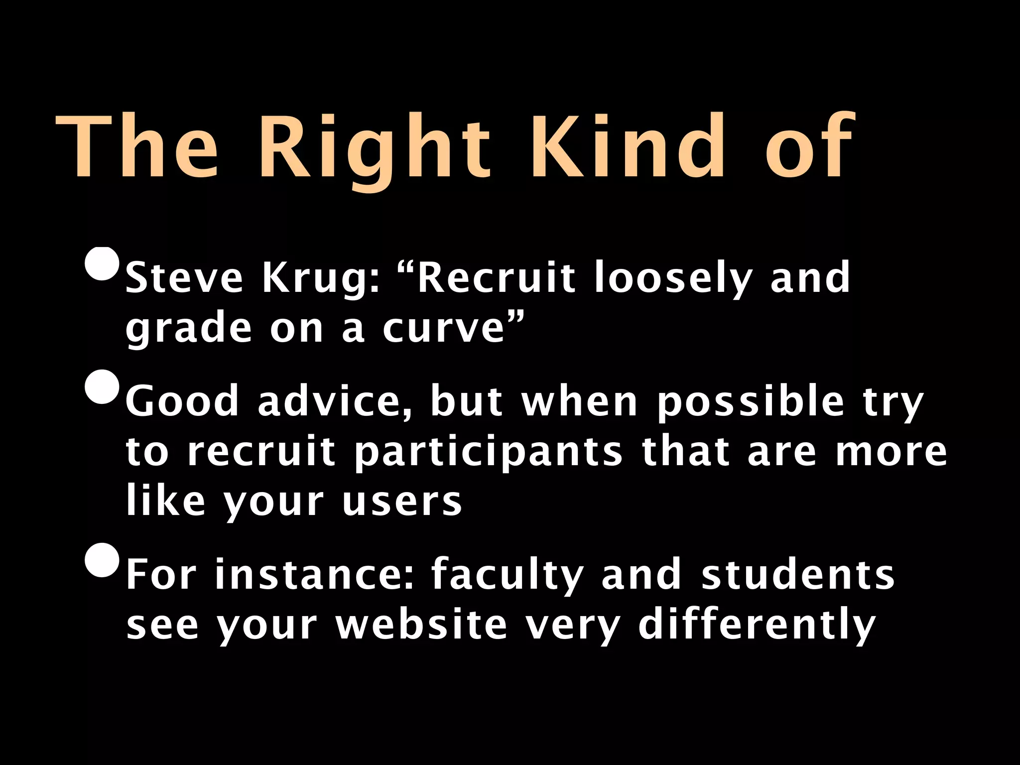 The Right Kind of
•Steve Krug: “Recruit loosely and
 grade on a curve”
•Good advice, but when possible try
 to recruit participants that are more
 like your users
•For instance: faculty and students
 see your website very differently
 