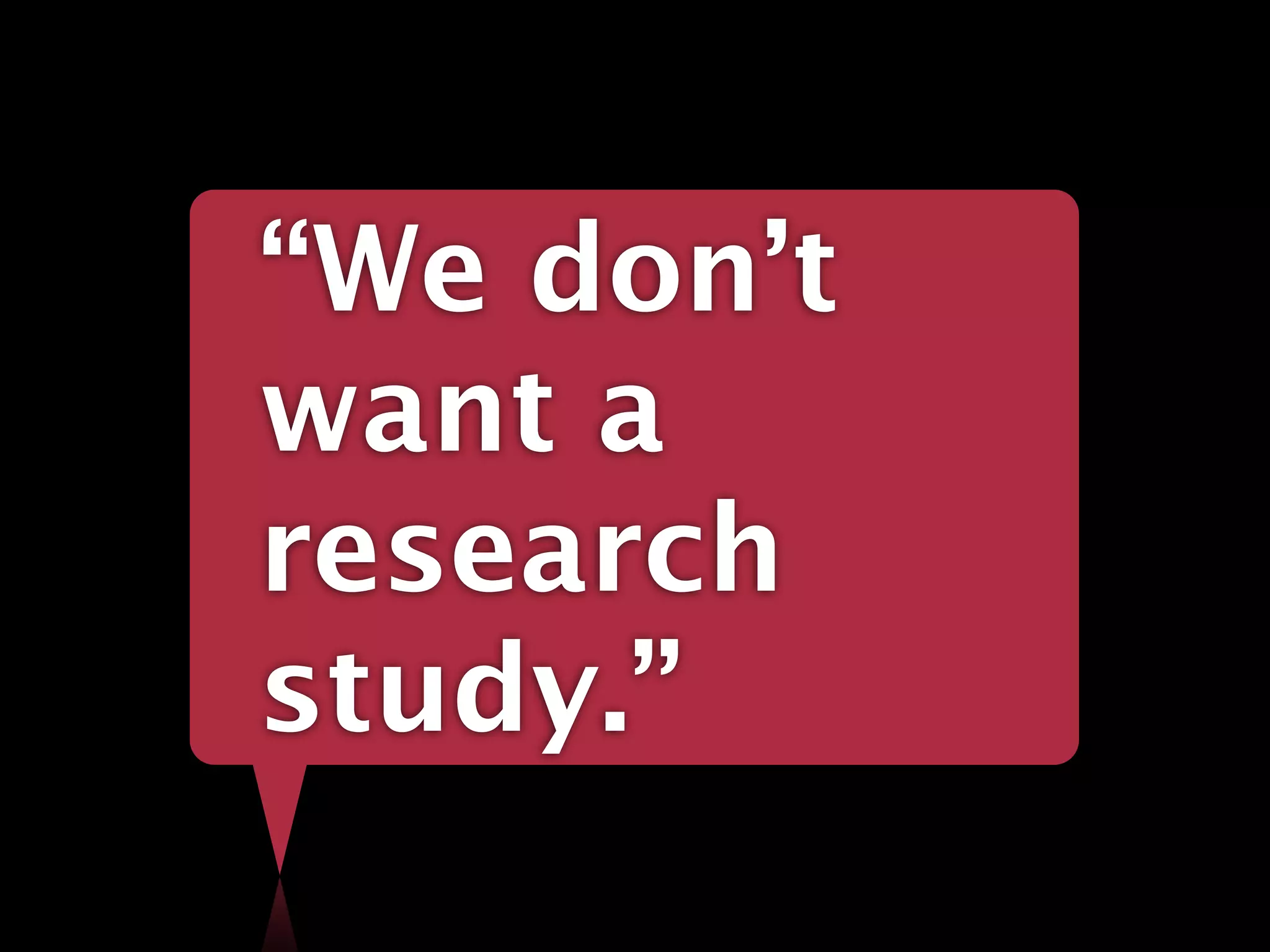 “We don’t
want a
research
study.”
 