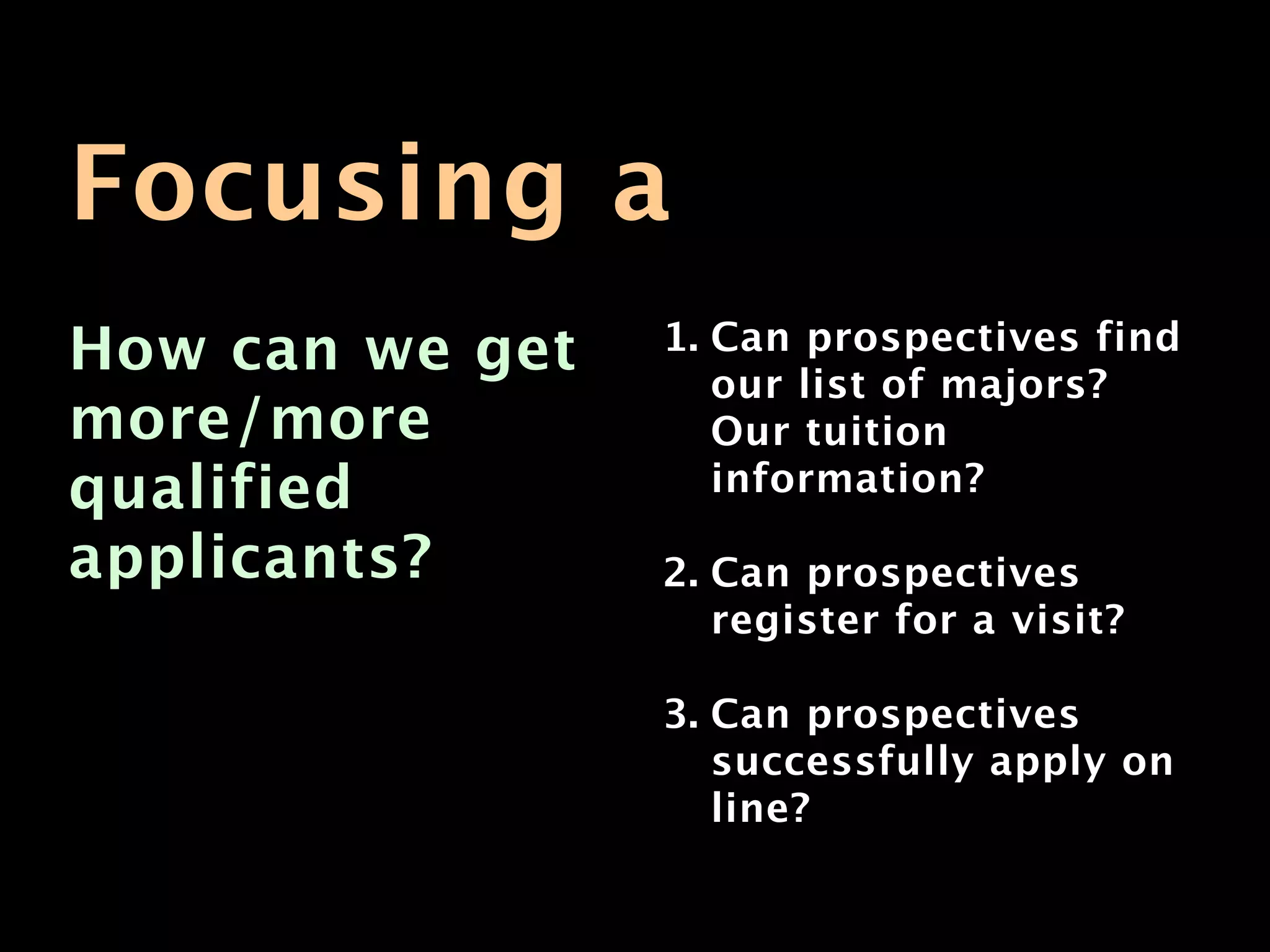 Focusing a
How can we get   1. Can prospectives find
                    our list of majors?
more/more           Our tuition
qualified           information?

applicants?      2. Can prospectives
                    register for a visit?

                 3. Can prospectives
                    successfully apply on
                    line?
 