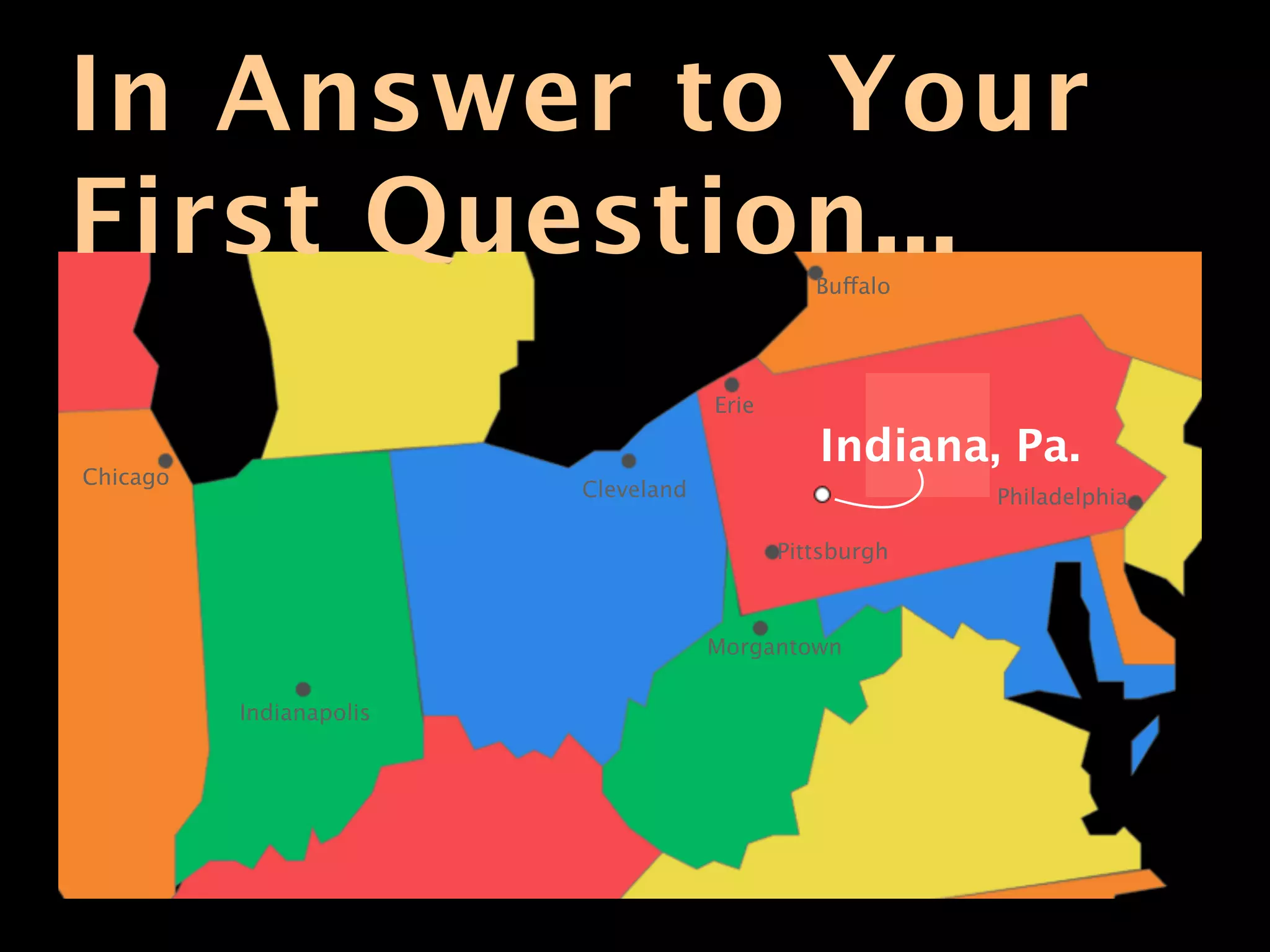 In Answer to Your
First Question...                              Buffalo




                                     Erie

                                               Indiana, Pa.
Chicago
                         Cleveland                       Philadelphia

                                            Pittsburgh



                                     Morgantown

          Indianapolis
 