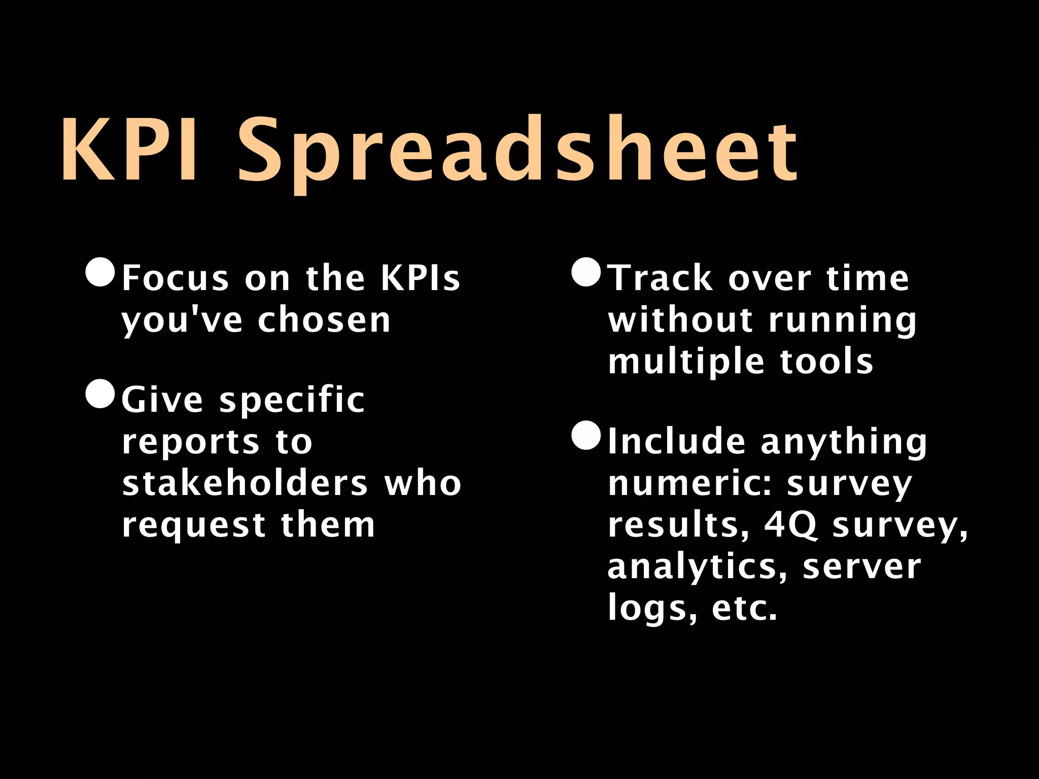 KPI Spreadsheet
•Focus on the KPIs   •Track over time
 you've chosen        without running
                      multiple tools
•Give specific
 reports to          •Include anything
 stakeholders who     numeric: survey
 request them         results, 4Q survey,
                      analytics, server
                      logs, etc.
 