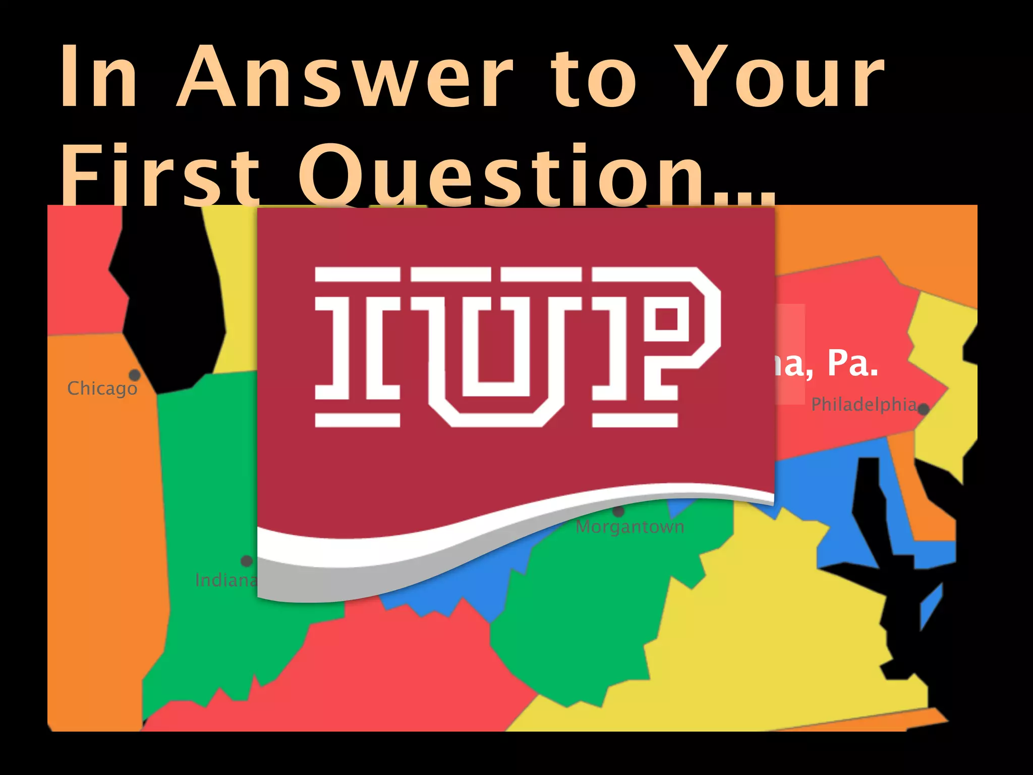 In Answer to Your
First Question...                              Buffalo




                                     Erie

                                               Indiana, Pa.
Chicago
                         Cleveland                       Philadelphia

                                            Pittsburgh



                                     Morgantown

          Indianapolis
 