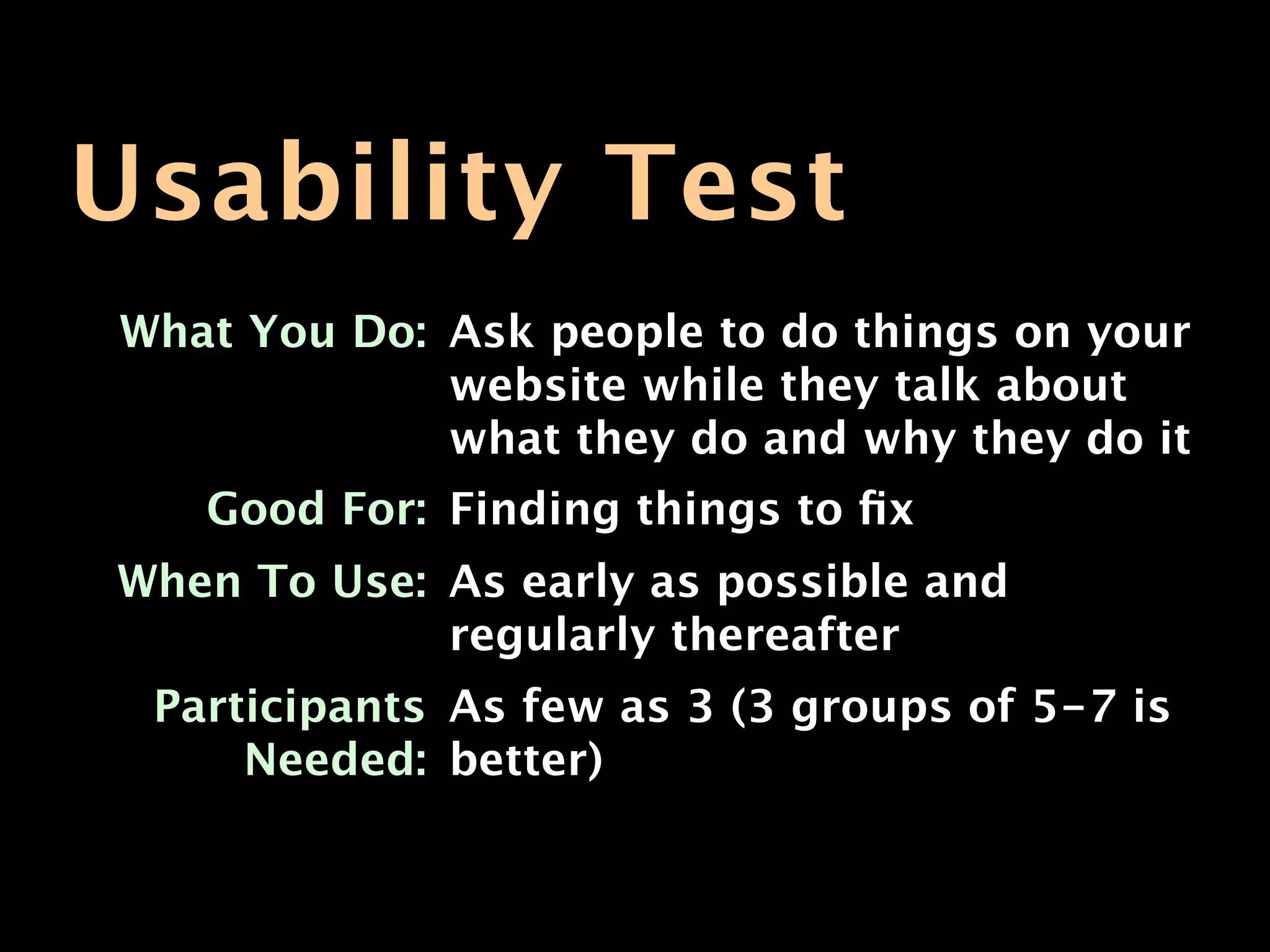 Usability Test
What You Do: Ask people to do things on your
             website while they talk about
             what they do and why they do it
   Good For: Finding things to ﬁx
When To Use: As early as possible and
             regularly thereafter
 Participants As few as 3 (3 groups of 5-7 is
     Needed: better)
 
