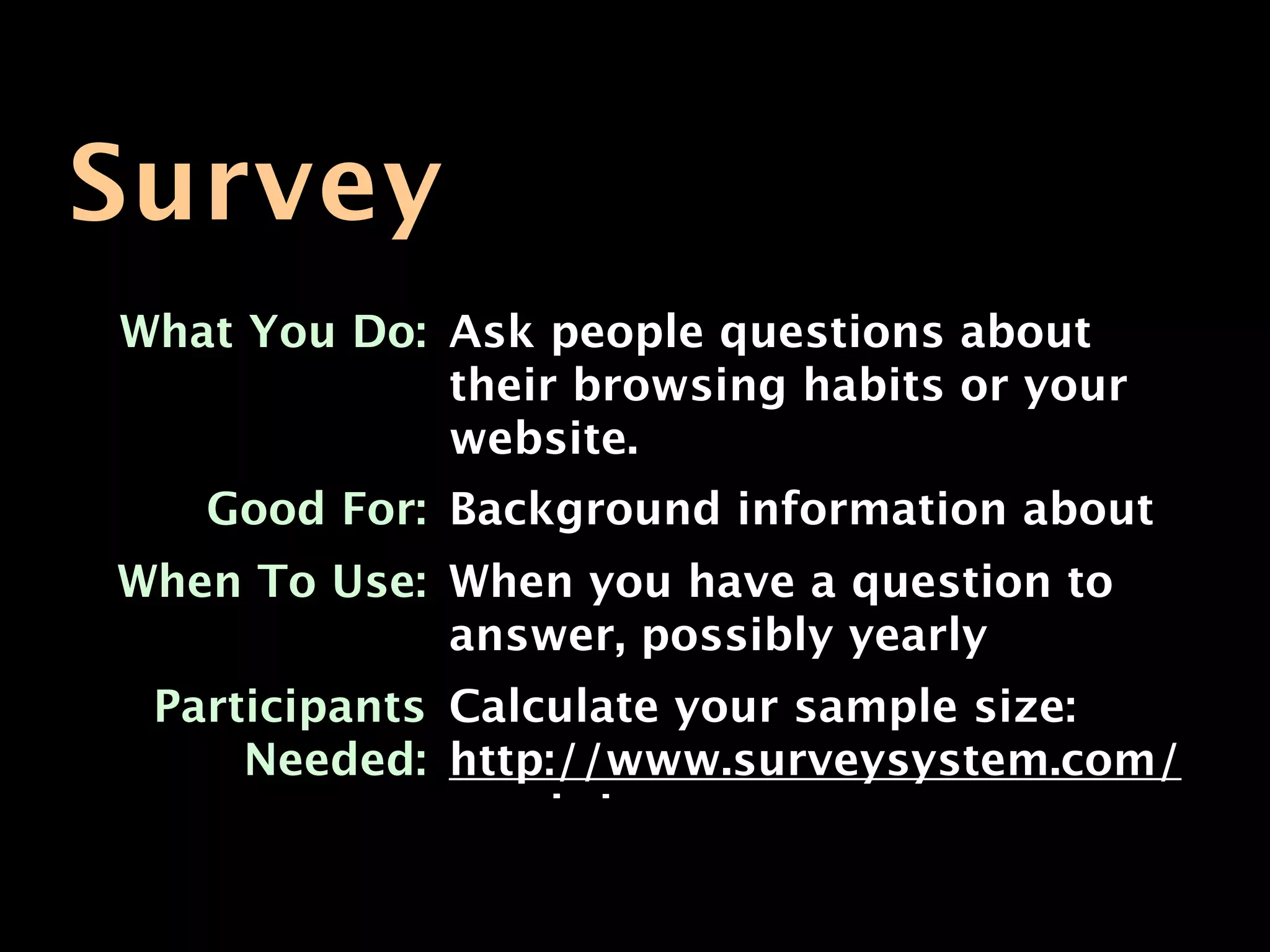 Survey
What You Do: Ask people questions about
             their browsing habits or your
             website.
   Good For: Background information about
             your usershave a question to
When To Use: When you
             answer, possibly yearly
 Participants Calculate your sample size:
     Needed: http://www.surveysystem.com/
              sscalc.htm
 