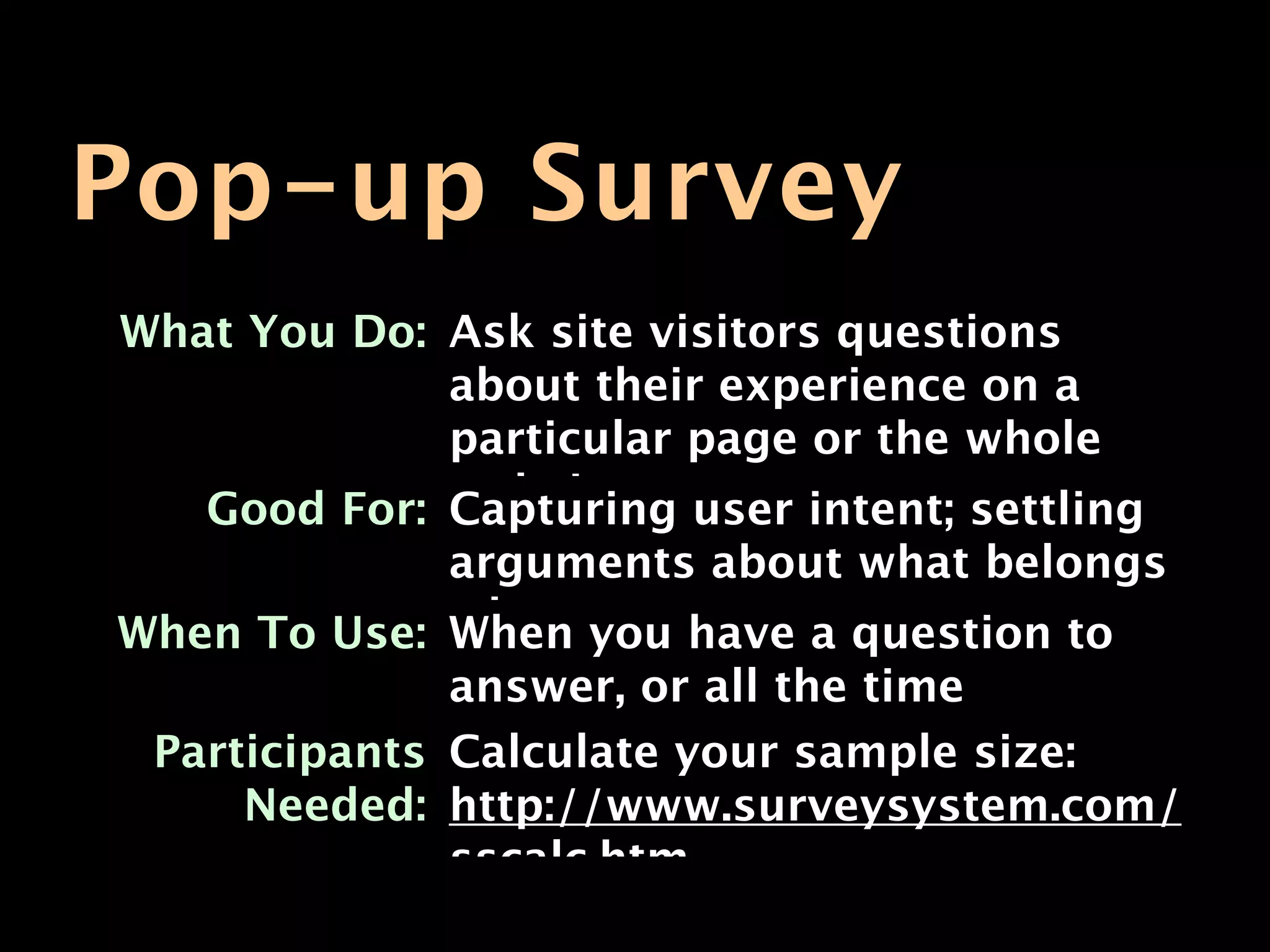 Pop-up Survey
What You Do: Ask site visitors questions
             about their experience on a
             particular page or the whole
   Good For: website. user intent; settling
             Capturing
              arguments about what belongs
When To Use: whereyou have a question to
              When
              answer, or all the time
 Participants Calculate your sample size:
     Needed: http://www.surveysystem.com/
              sscalc.htm
 