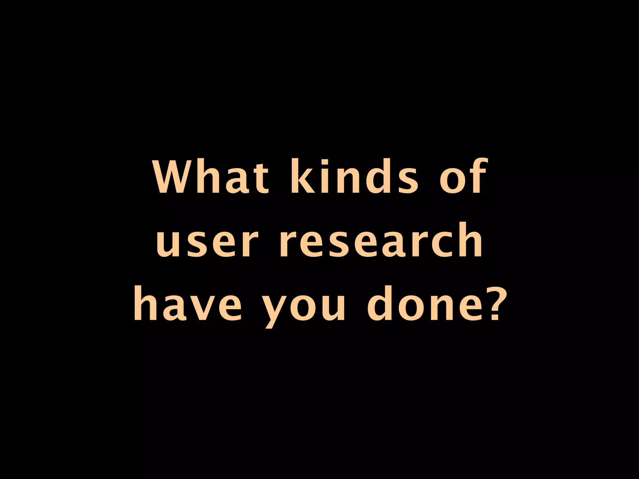 What kinds of
 user research
have you done?
 