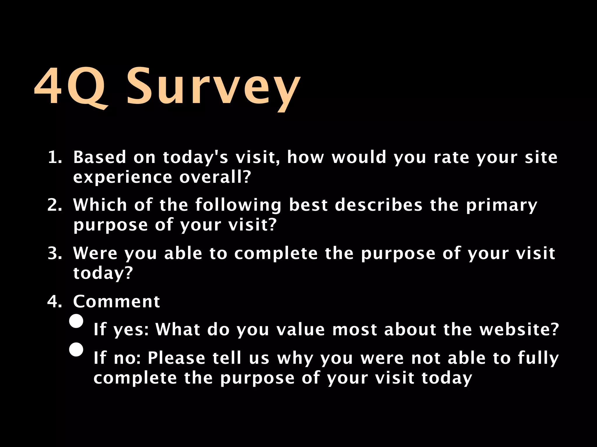 4Q Survey
1. Based on today's visit, how would you rate your site
   experience overall?
2. Which of the following best describes the primary
   purpose of your visit?
3. Were you able to complete the purpose of your visit
   today?
4. Comment
  • If yes: What do you value most about the website?
  • If no: Please tell us why you were not able to fully
     complete the purpose of your visit today
 