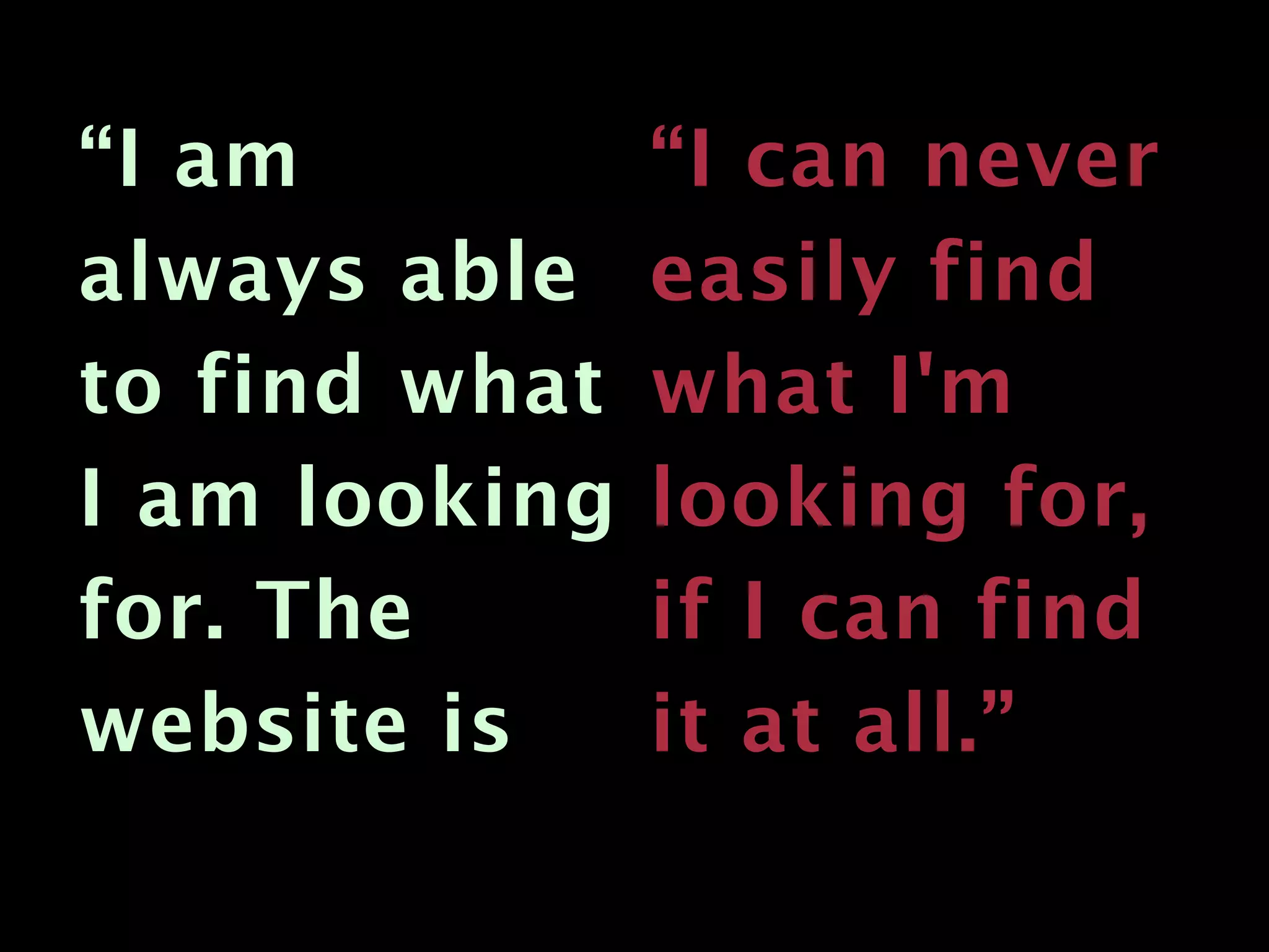 “I am          “I can never
always able    easily find
to find what   what I'm
I am looking   looking for,
for. The       if I can find
website is     it at all.”
 