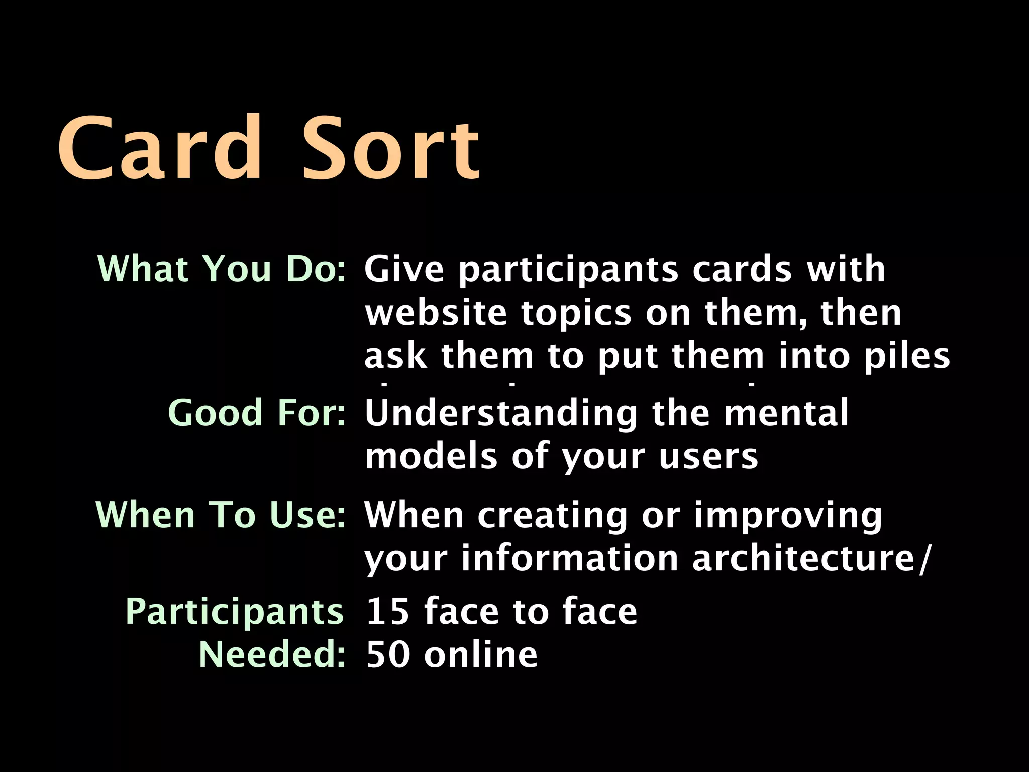 Card Sort
What You Do: Give participants cards with
             website topics on them, then
             ask them to put them into piles
   Good For: that make sense to mental
             Understanding the them
              models of your users
When To Use: When creating or improving
              your information architecture/
 Participants navigation face
              15 face to
     Needed: 50 online
 
