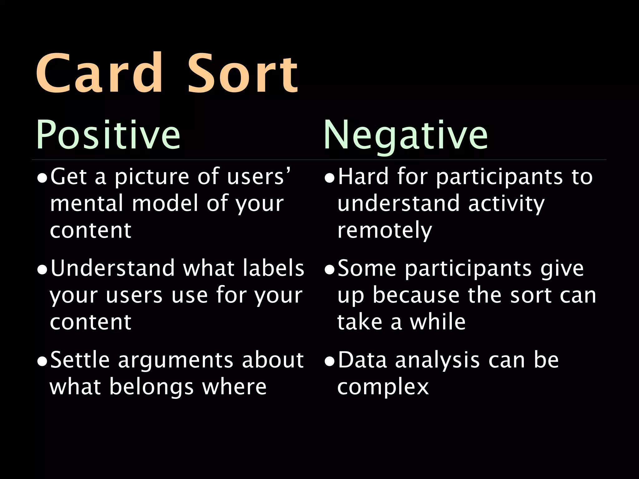 Card Sort
Positive                   Negative
•Get a picture of users’   •Hard for participants to
 mental model of your       understand activity
 content                    remotely
•Understand what labels •Some participants give
 your users use for your    up because the sort can
 content                    take a while
•Settle arguments about •Data analysis can be
 what belongs where         complex
 