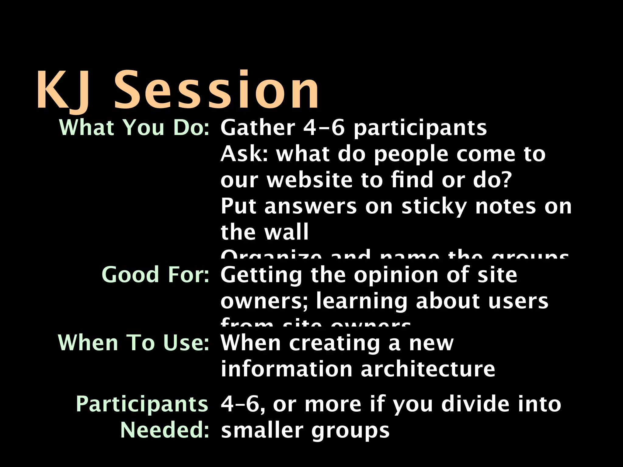 KJ Session
What You Do: Gather 4-6 participants
             Ask: what do people come to
             our website to ﬁnd or do?
             Put answers on sticky notes on
             the wall
             Organize and name the groups
   Good For: Getting the opinion of site
             owners; learning about users
             from site owners
When To Use: When creating a new
             information architecture
 Participants 4–6, or more if you divide into
     Needed: smaller groups
 