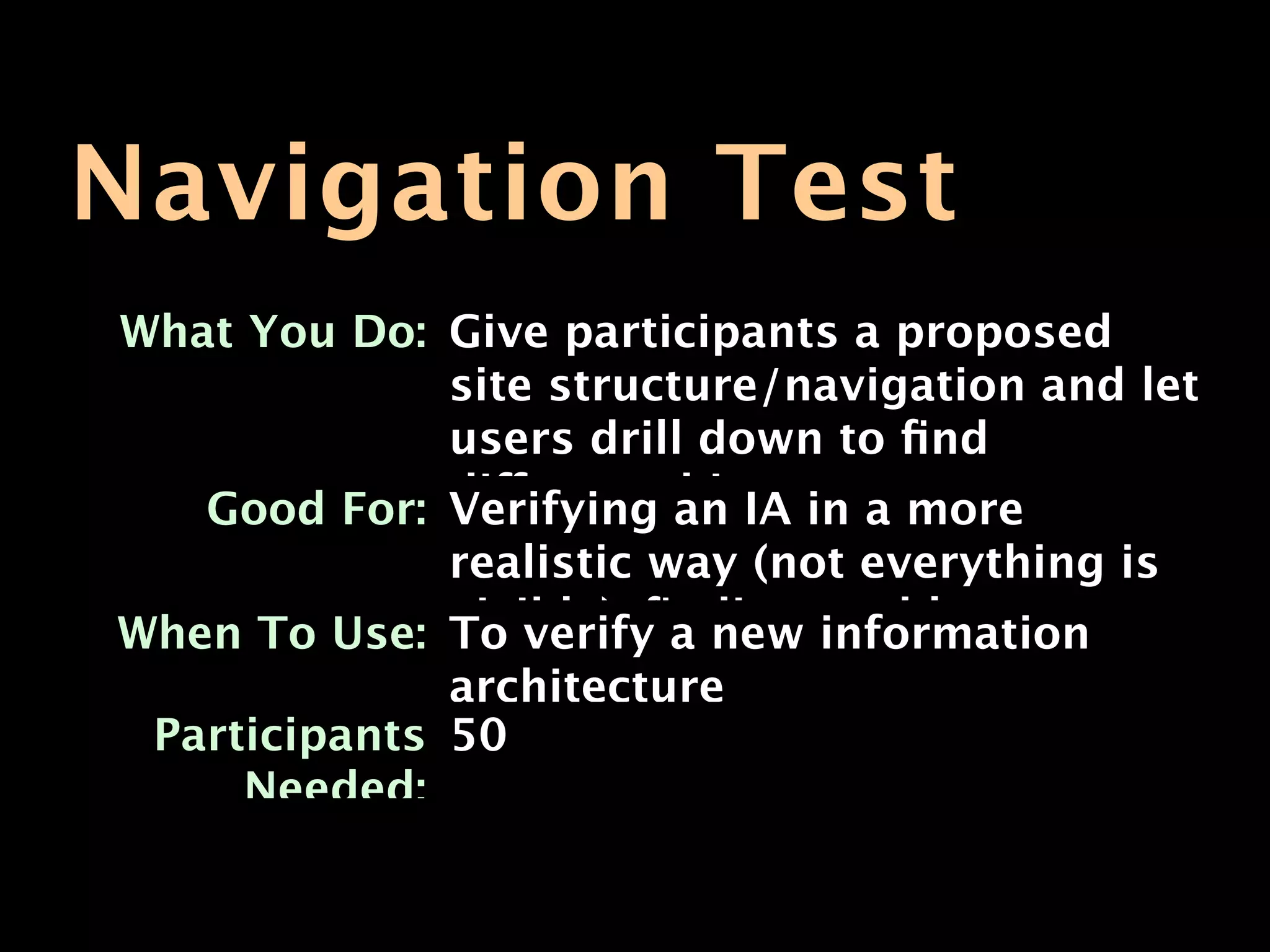 Navigation Test
What You Do: Give participants a proposed
             site structure/navigation and let
             users drill down to ﬁnd
   Good For: different things. a more
             Verifying an IA in
              realistic way (not everything is
When To Use: visible); ﬁnding problem areas
              To verify a new information
              architecture
 Participants 50
     Needed:
 
