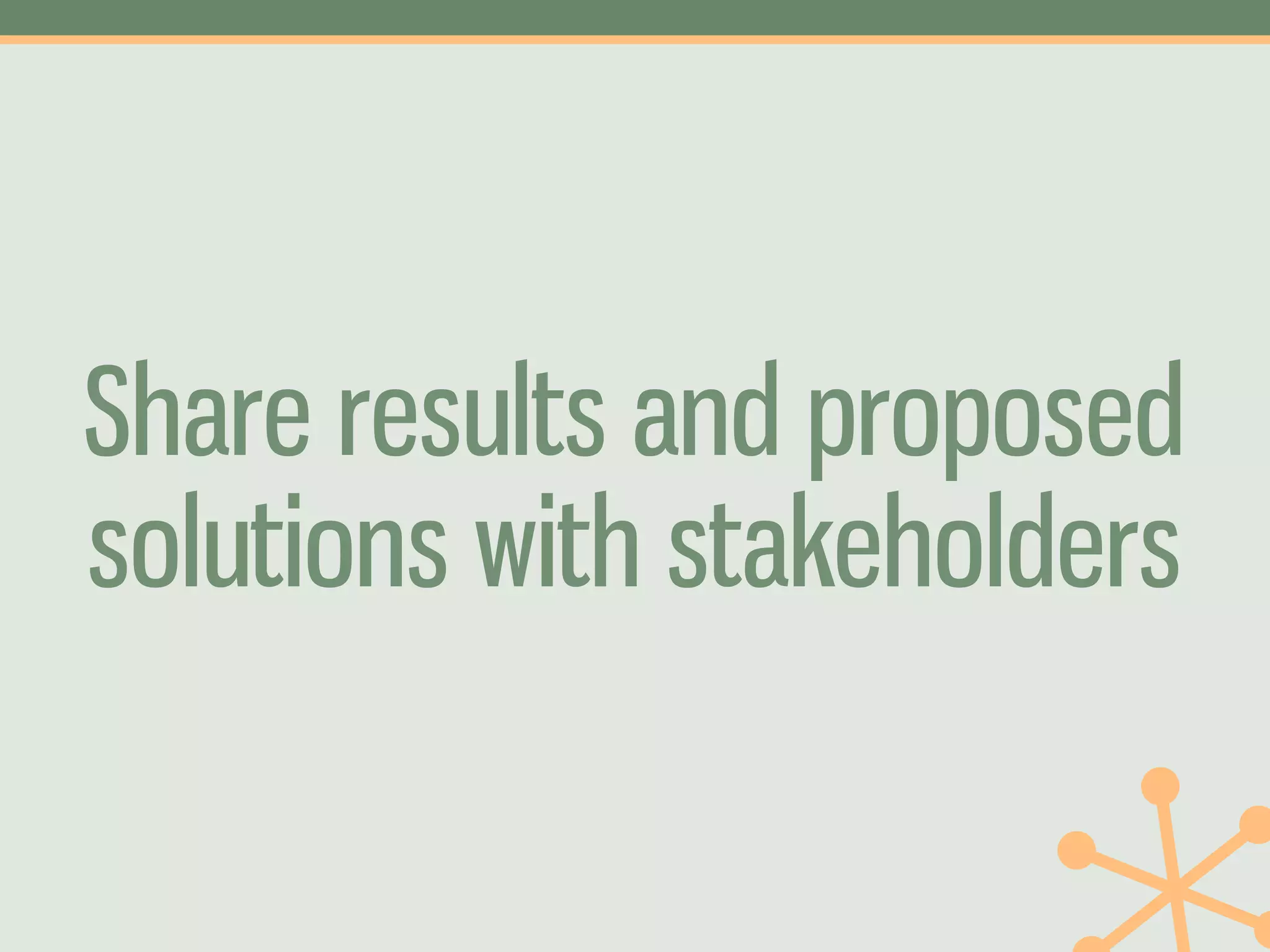 Share results and proposed
solutions with stakeholders
 