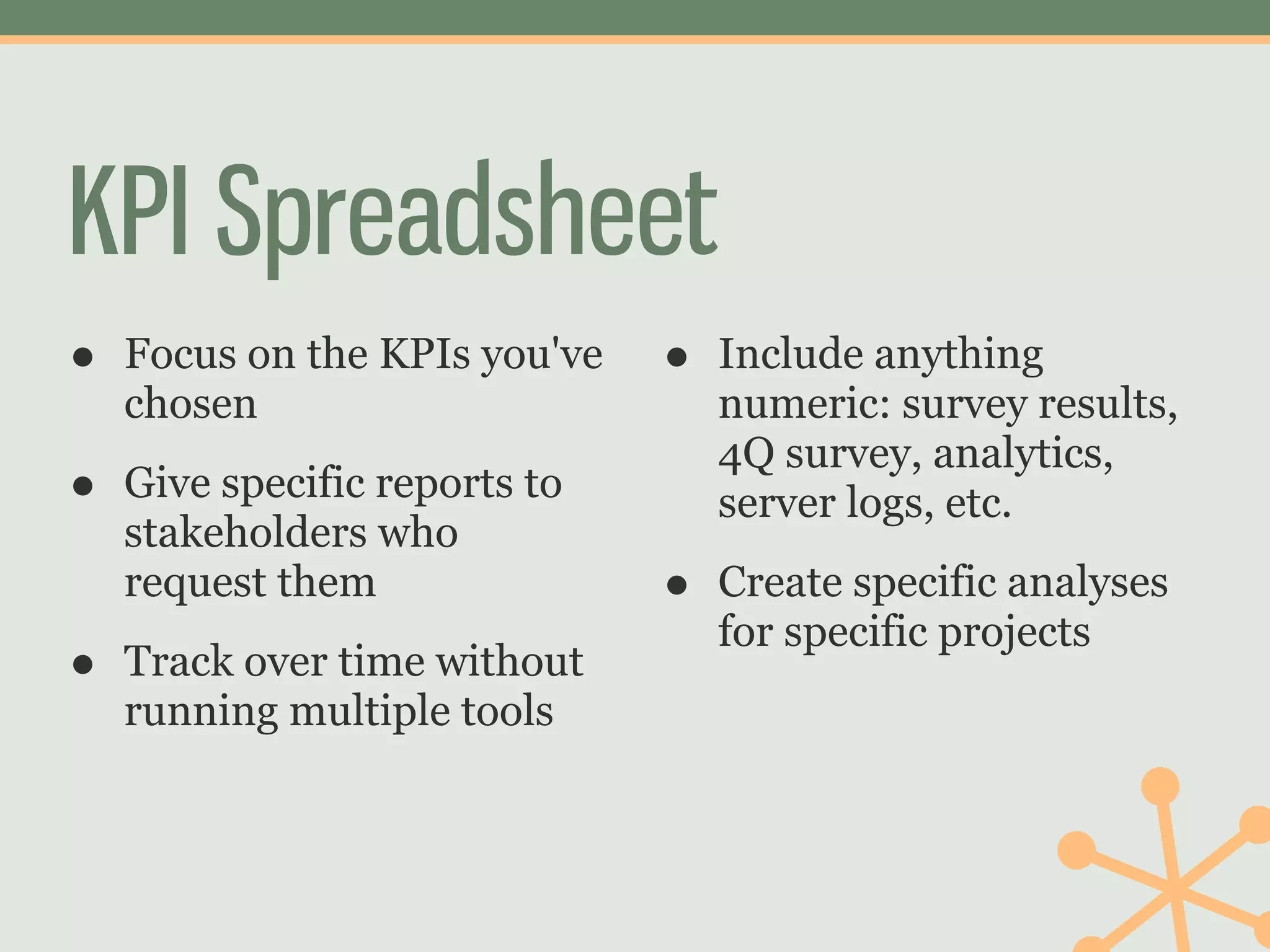 KPI Spreadsheet
•   Focus on the KPIs you've   •   Include anything
    chosen                         numeric: survey results,
                                   4Q survey, analytics,
•   Give specific reports to       server logs, etc.
    stakeholders who
    request them               •   Create specific analyses
                                   for specific projects
•   Track over time without
    running multiple tools
 