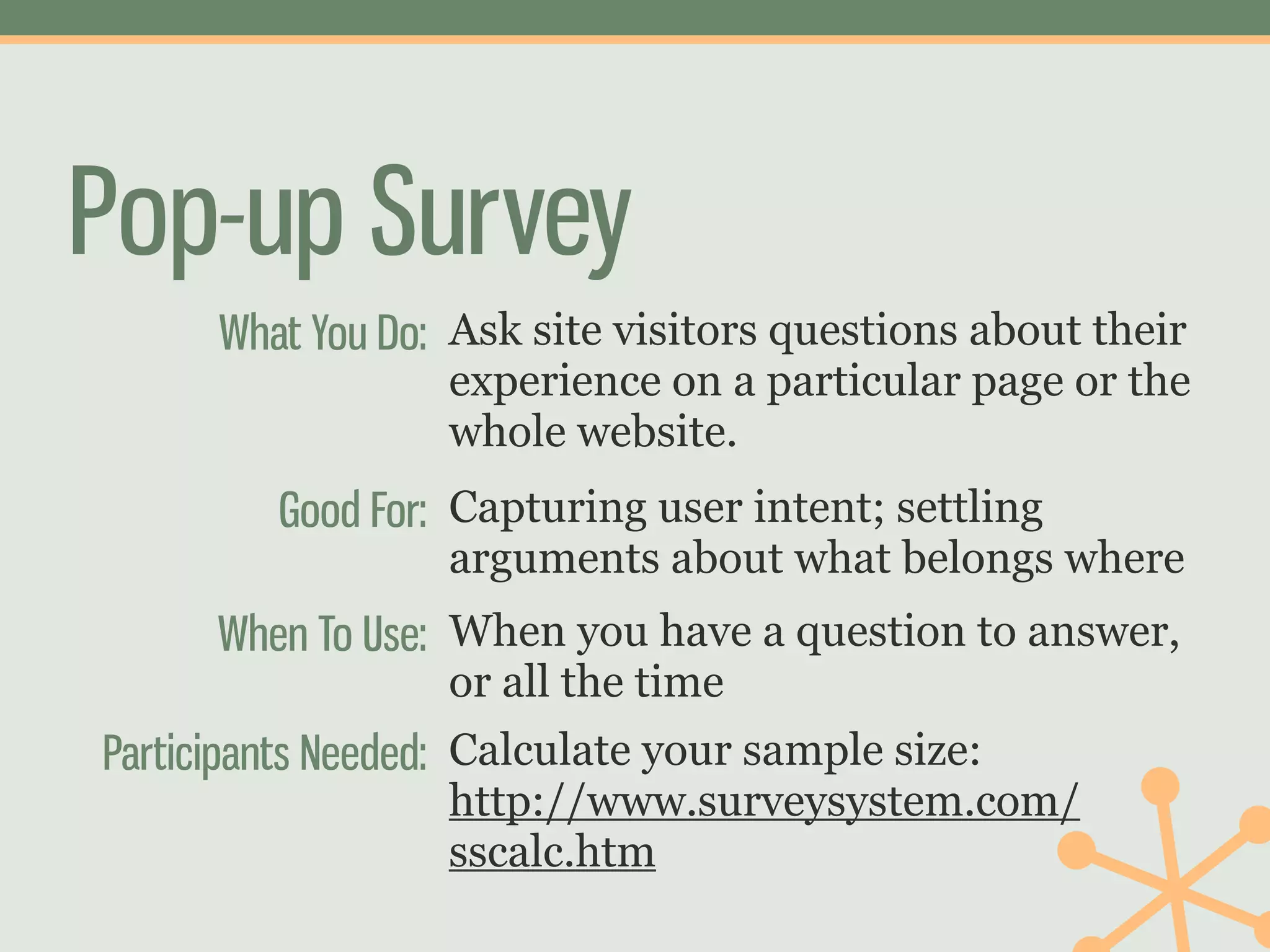 Pop-up Survey
      What You Do: Ask site visitors questions about their
                  experience on a particular page or the
                  whole website.
         Good For: Capturing user intent; settling
                  arguments about what belongs where
      When To Use: When you have a question to answer,
                  or all the time
Participants Needed: Calculate your sample size:
                  http://www.surveysystem.com/
                  sscalc.htm
 