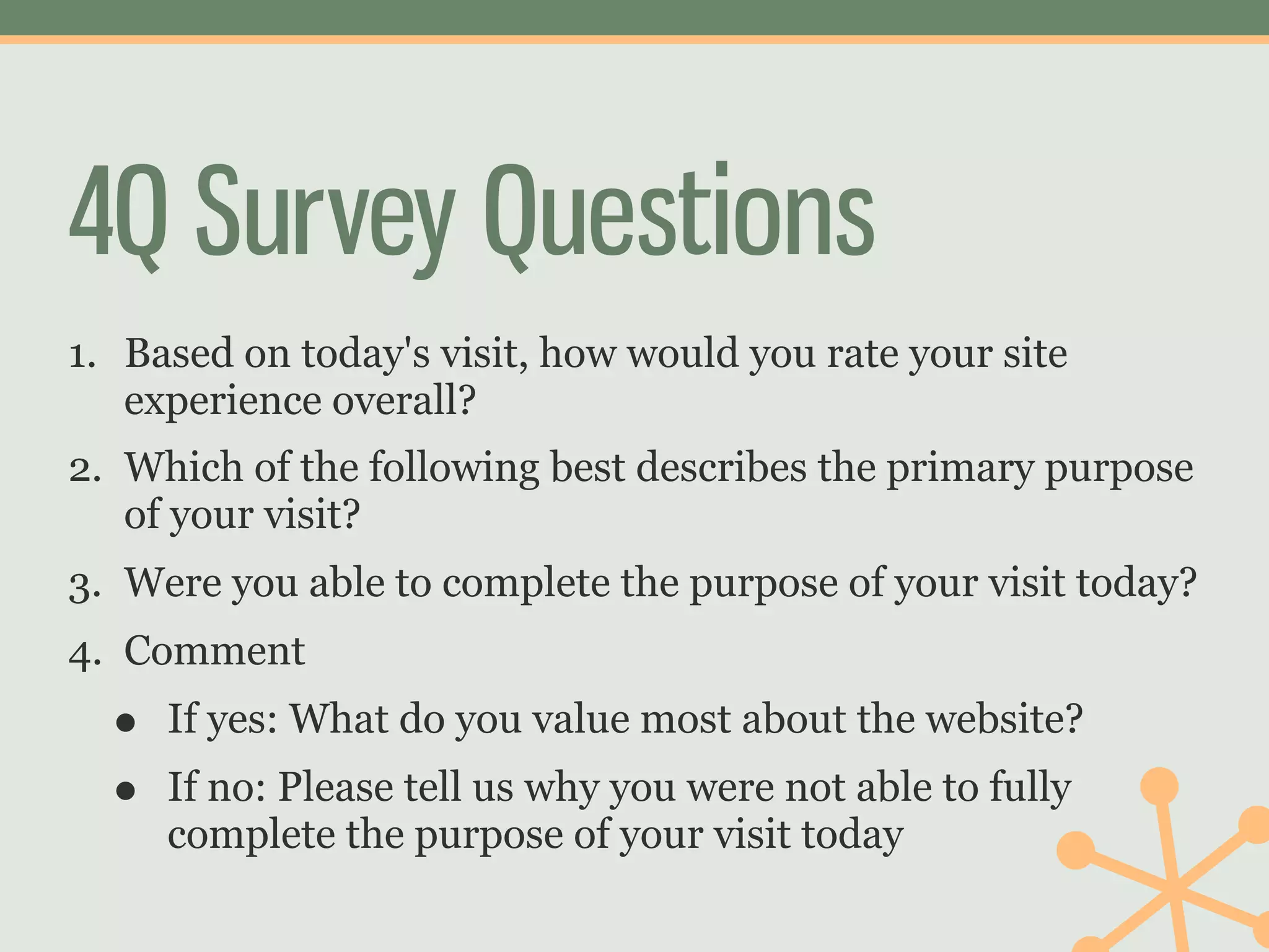 4Q Survey Questions
1. Based on today's visit, how would you rate your site
   experience overall?
2. Which of the following best describes the primary purpose
   of your visit?
3. Were you able to complete the purpose of your visit today?
4. Comment
  •   If yes: What do you value most about the website?
  •   If no: Please tell us why you were not able to fully
      complete the purpose of your visit today
 
