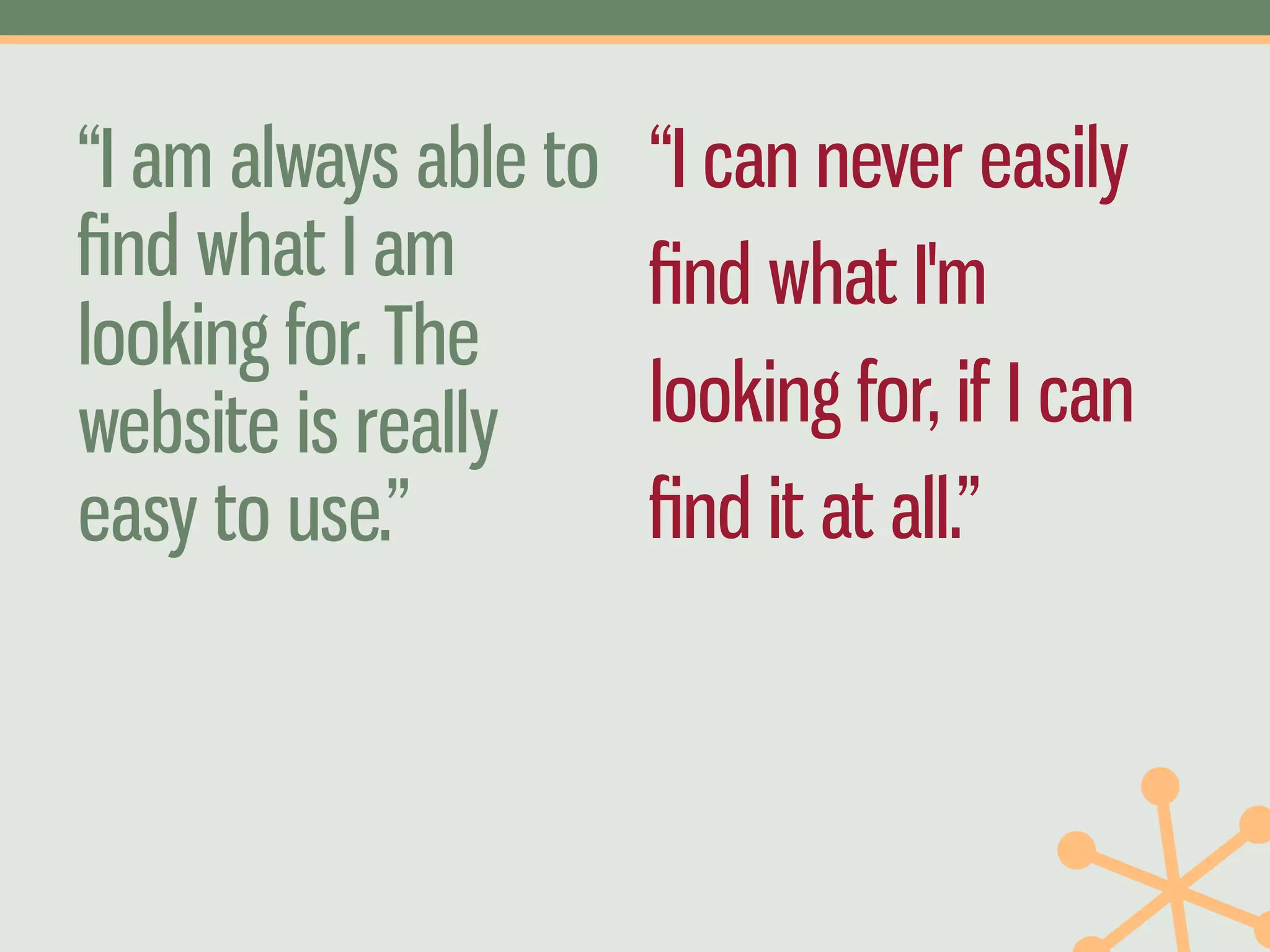 “I am always able to   “I can never easily
ﬁnd what I am          ﬁnd what I'm
looking for. The
website is really      looking for, if I can
easy to use.”          ﬁnd it at all.”
 