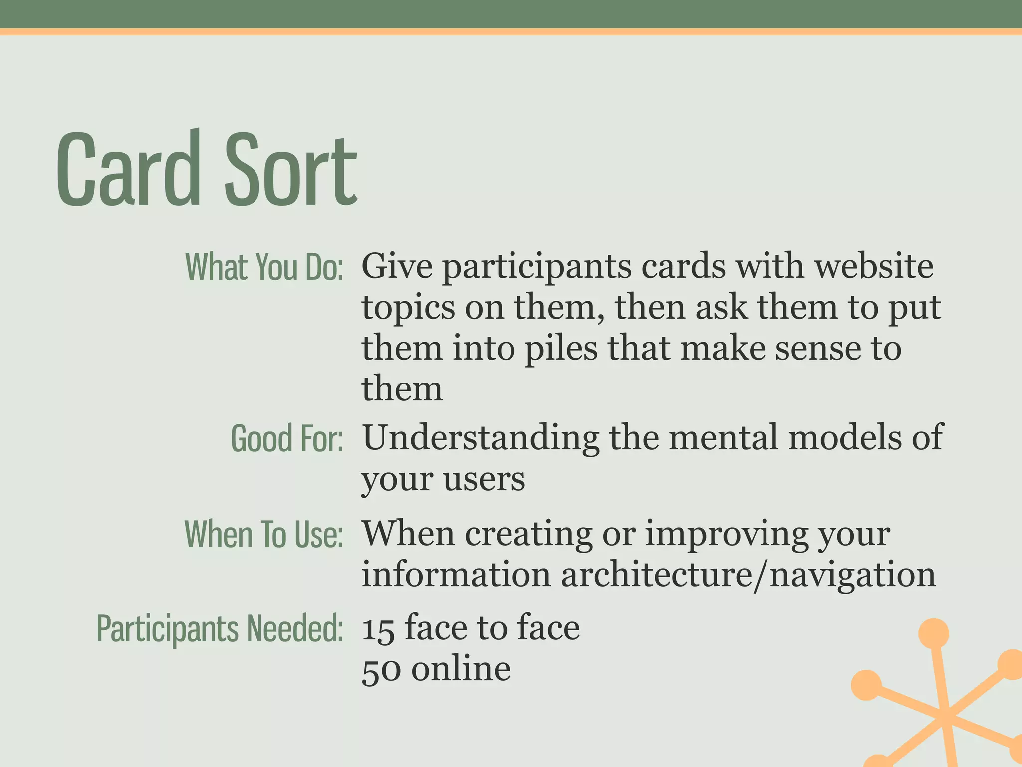 Card Sort
      What You Do: Give participants cards with website
                   topics on them, then ask them to put
                   them into piles that make sense to
                   them
        Good For: Understanding the mental models of
                   your users
         When To Use: When creating or improving your
                      information architecture/navigation
 Participants Needed: 15 face to face
                      50 online
 